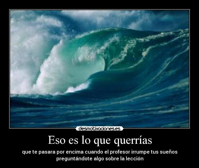 Eso es lo que querrías - que te pasara por encima cuando el profesor irrumpe tus sueños
preguntándote algo sobre la lección