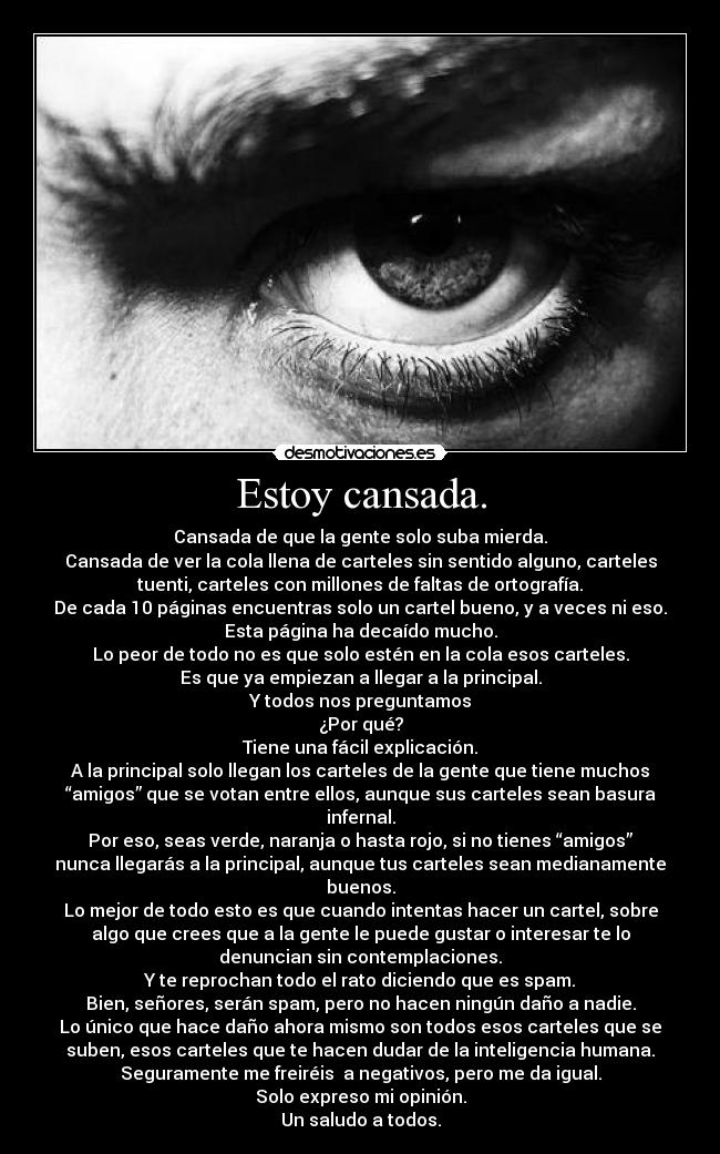 Estoy cansada. - Cansada de que la gente solo suba mierda.
Cansada de ver la cola llena de carteles sin sentido alguno, carteles
tuenti, carteles con millones de faltas de ortografía.
De cada 10 páginas encuentras solo un cartel bueno, y a veces ni eso.
Esta página ha decaído mucho.
Lo peor de todo no es que solo estén en la cola esos carteles.
Es que ya empiezan a llegar a la principal.
Y todos nos preguntamos
¿Por qué?
Tiene una fácil explicación.
A la principal solo llegan los carteles de la gente que tiene muchos
“amigos” que se votan entre ellos, aunque sus carteles sean basura
infernal.
Por eso, seas verde, naranja o hasta rojo, si no tienes “amigos”
nunca llegarás a la principal, aunque tus carteles sean medianamente
buenos.
Lo mejor de todo esto es que cuando intentas hacer un cartel, sobre
algo que crees que a la gente le puede gustar o interesar te lo
denuncian sin contemplaciones.
Y te reprochan todo el rato diciendo que es spam.
Bien, señores, serán spam, pero no hacen ningún daño a nadie.
Lo único que hace daño ahora mismo son todos esos carteles que se
suben, esos carteles que te hacen dudar de la inteligencia humana.
Seguramente me freiréis a negativos, pero me da igual.
Solo expreso mi opinión.
Un saludo a todos.