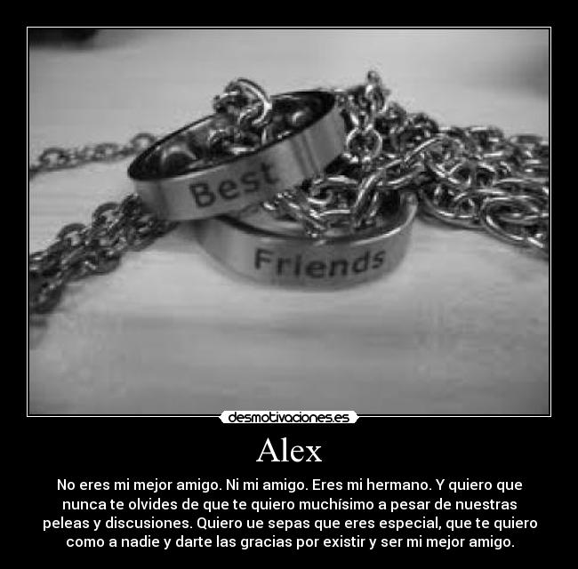 Alex - No eres mi mejor amigo. Ni mi amigo. Eres mi hermano. Y quiero que
nunca te olvides de que te quiero muchísimo a pesar de nuestras
peleas y discusiones. Quiero ue sepas que eres especial, que te quiero
como a nadie y darte las gracias por existir y ser mi mejor amigo.
