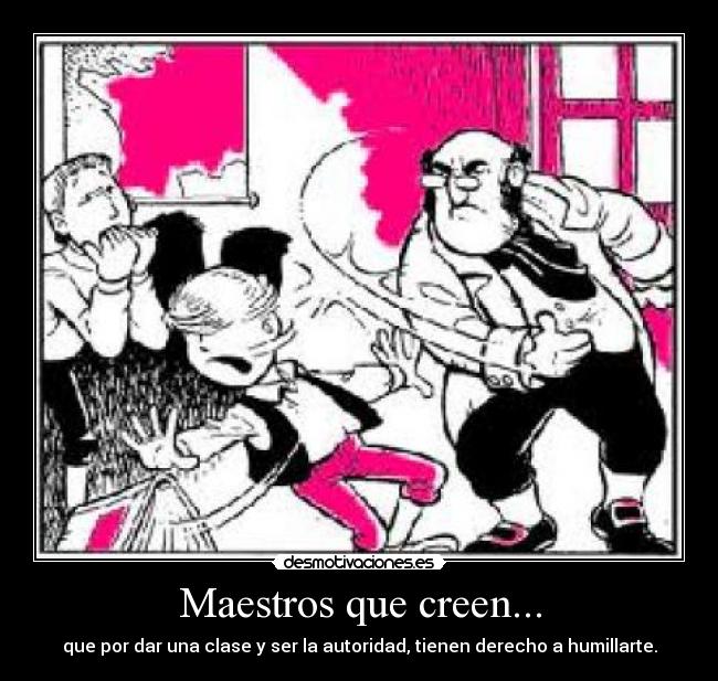 Maestros que creen... - que por dar una clase y ser la autoridad, tienen derecho a humillarte.