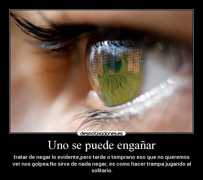 Uno se puede engañar - tratar de negar lo evidente,pero tarde o temprano eso que no queremos
ver nos golpea.No sirve de nada negar, es como hacer trampa jugando al
solitario.