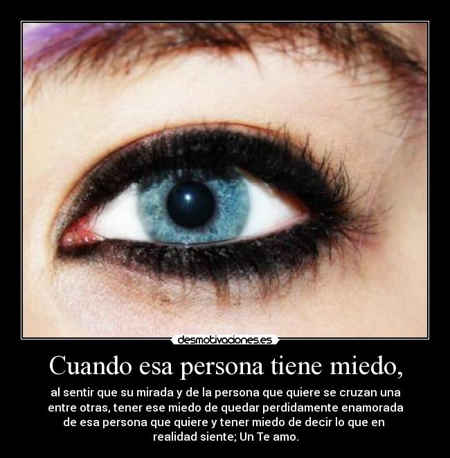 Cuando esa persona tiene miedo, - al sentir que su mirada y de la persona que quiere se cruzan una
entre otras, tener ese miedo de quedar perdidamente enamorada
de esa persona que quiere y tener miedo de decir lo que en
realidad siente; Un Te amo.