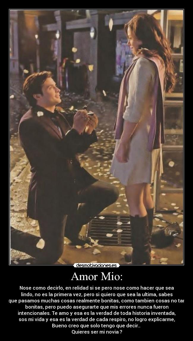 Amor Mio: - Nose como decirlo, en relidad si se pero nose como hacer que sea
lindo, no es la primera vez, pero si quiero que sea la ultima, sabes
que pasamos muchas cosas realmente bonitas, como tambien cosas no tan
bonitas, pero puedo asegurarte que mis errores nunca fueron
intencionales. Te amo y esa es la verdad de toda historia inventada,
sos mi vida y esa es la verdad de cada respiro, no logro explicarme,
Bueno creo que solo tengo que decir..
Quieres ser mi novia ?