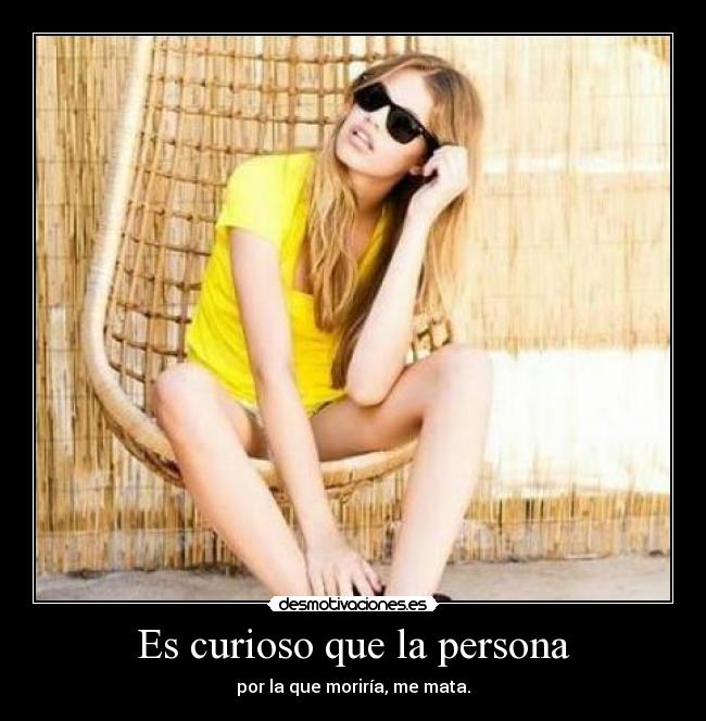 Es curioso que la persona - por la que moriría, me mata.