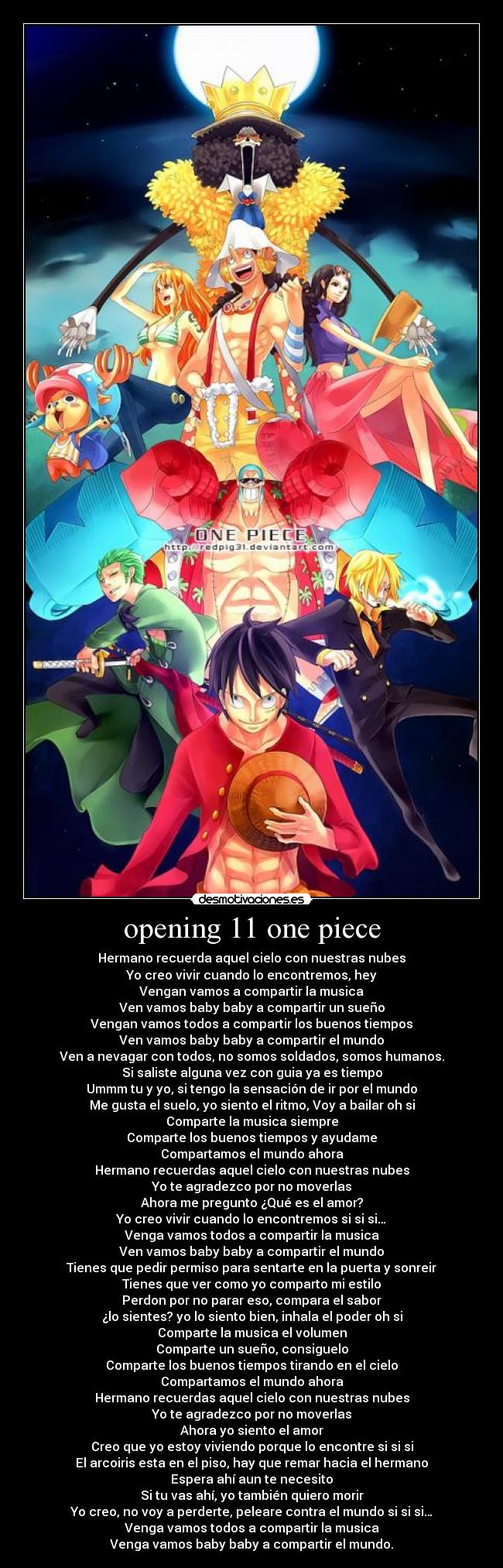 opening 11 one piece - Hermano recuerda aquel cielo con nuestras nubes
Yo creo vivir cuando lo encontremos, hey
Vengan vamos a compartir la musica
Ven vamos baby baby a compartir un sueño
Vengan vamos todos a compartir los buenos tiempos
Ven vamos baby baby a compartir el mundo
Ven a nevagar con todos, no somos soldados, somos humanos.
Si saliste alguna vez con guia ya es tiempo
Ummm tu y yo, si tengo la sensación de ir por el mundo
Me gusta el suelo, yo siento el ritmo, Voy a bailar oh si
Comparte la musica siempre
Comparte los buenos tiempos y ayudame
Compartamos el mundo ahora
Hermano recuerdas aquel cielo con nuestras nubes
Yo te agradezco por no moverlas
Ahora me pregunto ¿Qué es el amor?
Yo creo vivir cuando lo encontremos si si si…
Venga vamos todos a compartir la musica
Ven vamos baby baby a compartir el mundo
Tienes que pedir permiso para sentarte en la puerta y sonreir
Tienes que ver como yo comparto mi estilo
Perdon por no parar eso, compara el sabor
¿lo sientes? yo lo siento bien, inhala el poder oh si
Comparte la musica el volumen
Comparte un sueño, consiguelo
Comparte los buenos tiempos tirando en el cielo
Compartamos el mundo ahora
Hermano recuerdas aquel cielo con nuestras nubes
Yo te agradezco por no moverlas
Ahora yo siento el amor
Creo que yo estoy viviendo porque lo encontre si si si
El arcoiris esta en el piso, hay que remar hacia el hermano
Espera ahí aun te necesito
Si tu vas ahí, yo también quiero morir
Yo creo, no voy a perderte, peleare contra el mundo si si si…
Venga vamos todos a compartir la musica
Venga vamos baby baby a compartir el mundo.