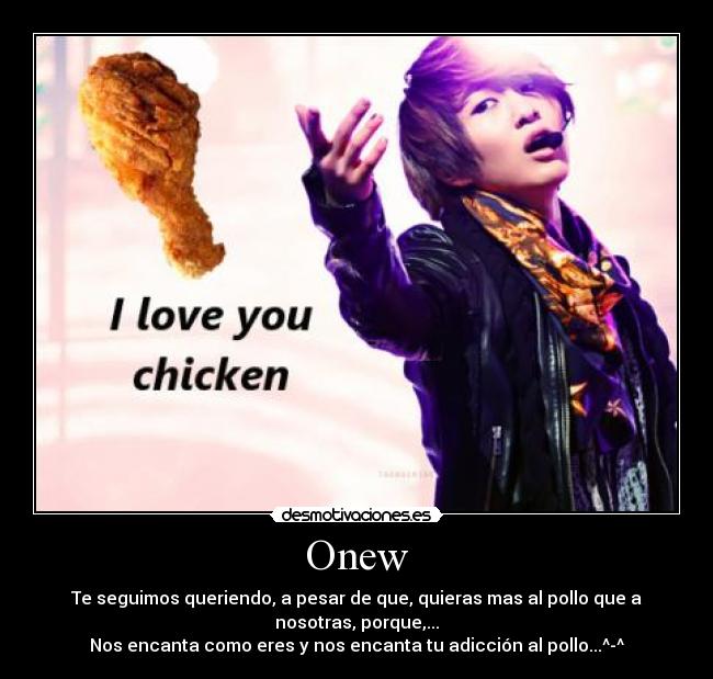 Onew - Te seguimos queriendo, a pesar de que, quieras mas al pollo que a
nosotras, porque,...
Nos encanta como eres y nos encanta tu adicción al pollo...^-^