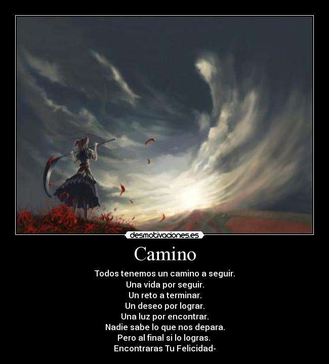 Camino - Todos tenemos un camino a seguir.
Una vida por seguir.
Un reto a terminar.
Un deseo por lograr.
Una luz por encontrar.
Nadie sabe lo que nos depara.
Pero al final si lo logras.
Encontraras Tu Felicidad-