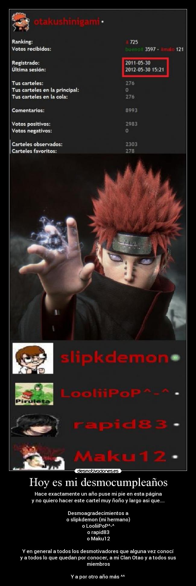 Hoy es mi desmocumpleaños - Hace exactamente un año puse mi pie en esta página
y no quiero hacer este cartel muy ñoño y largo asi que....
Desmoagradecimientos a
o slipkdemon (mi hermano)
o LooliiPoP^-^
o rapid83
o Maku12
Y en general a todos los desmotivadores que alguna vez conocí
y a todos lo que quedan por conocer, a mi Clan Otao y a todos sus miembros
Y a por otro año más ^^