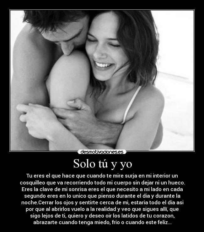 Solo tú y yo - Tu eres el que hace que cuando te mire surja en mi interior un
cosquilleo que va recorriendo todo mi cuerpo sin dejar ni un hueco.
Eres la clave de mi sonrisa eres el que necesito a mi lado en cada
segundo eres en lo unico que pienso durante el dia y durante la
noche.Cerrar los ojos y sentirte cerca de mi, estaria todo el dia asi
por que al abrirlos vuelo a la realidad y veo que sigues allí, que
sigo lejos de ti, quiero y deseo oir los latidos de tu corazon,
abrazarte cuando tenga miedo, frio o cuando este feliz...