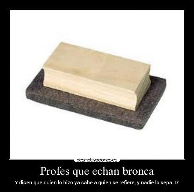 Profes que echan bronca - Y dicen que quien lo hizo ya sabe a quien se refiere, y nadie lo sepa. D: