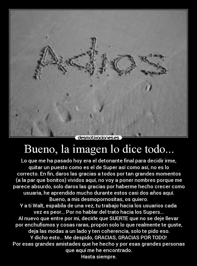 Bueno, la imagen lo dice todo... - Lo que me ha pasado hoy era el detonante final para decidir irme,
quitar un puesto como es el de Super así como así, no es lo
correcto. En fin, daros las gracias a todos por tan grandes momentos
(a la par que bonitos) vividos aquí, no voy a poner nombres porque me
parece absurdo, solo daros las gracias por haberme hecho crecer como
usuaria, he aprendido mucho durante estos casi dos años aquí.
Bueno, a mis desmopornositas, os quiero.
Y a ti Walt, espabila de una vez, tu trabajo hacia los usuarios cada
vez es peor... Por no hablar del trato hacia los Supers...
Al nuevo que entre por mi, decirle que SUERTE que no se deje llevar
por enchufismos y cosas raras, propón solo lo que realmente te guste,
deja las modas a un lado y ten coherencia, solo te pido eso.
Y dicho esto... Me despido, GRACIAS, GRACIAS POR TODO!
Por esas grandes amistades que he hecho y por esas grandes personas
que aquí me he encontrado.
Hasta siempre.