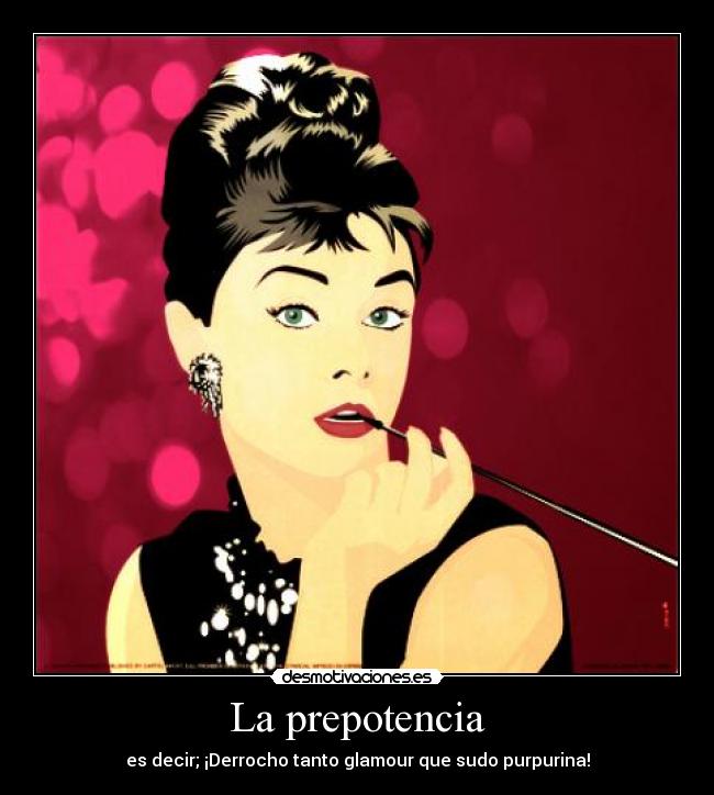 La prepotencia - es decir; ¡Derrocho tanto glamour que sudo purpurina!