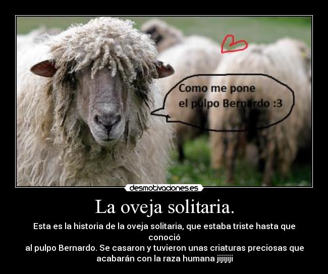La oveja solitaria. - Esta es la historia de la oveja solitaria, que estaba triste hasta que
conoció
al pulpo Bernardo. Se casaron y tuvieron unas criaturas preciosas que
acabarán con la raza humana jijijiji