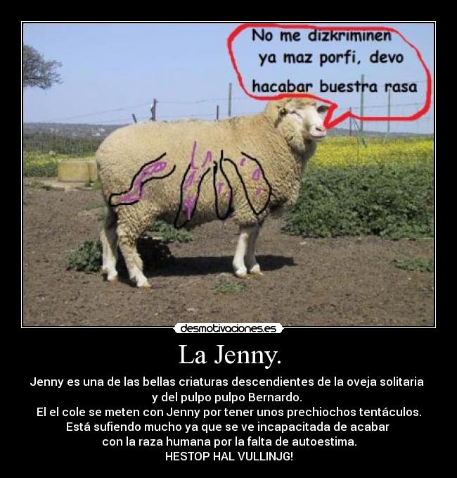 La Jenny. - Jenny es una de las bellas criaturas descendientes de la oveja solitaria
y del pulpo pulpo Bernardo.
El el cole se meten con Jenny por tener unos prechiochos tentáculos.
Está sufiendo mucho ya que se ve incapacitada de acabar
con la raza humana por la falta de autoestima.
HESTOP HAL VULLINJG!