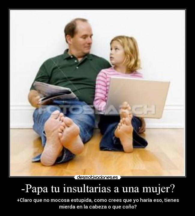 -Papa tu insultarias a una mujer? - +Claro que no mocosa estupida, como crees que yo haría eso, tienes
mierda en la cabeza o que coño?