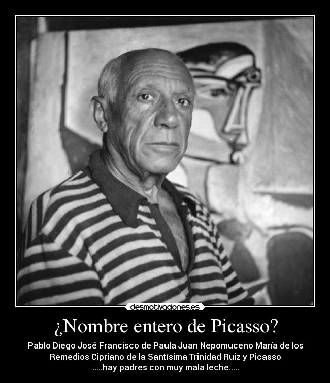 ¿Nombre entero de Picasso? - Pablo Diego José Francisco de Paula Juan Nepomuceno María de los
Remedios Cipriano de la Santísima Trinidad Ruiz y Picasso
.....hay padres con muy mala leche.....