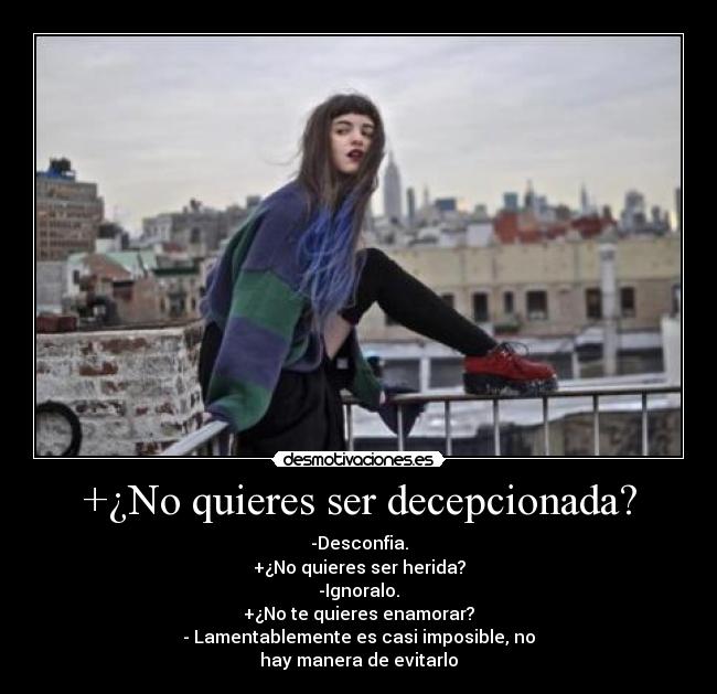 +¿No quieres ser decepcionada? - -Desconfia.
+¿No quieres ser herida?
-Ignoralo.
+¿No te quieres enamorar?
- Lamentablemente es casi imposible, no
hay manera de evitarlo
