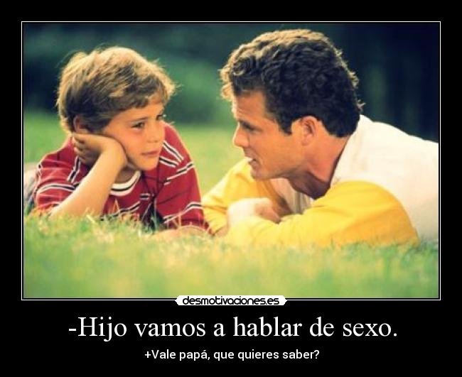 -Hijo vamos a hablar de sexo. - +Vale papá, que quieres saber?