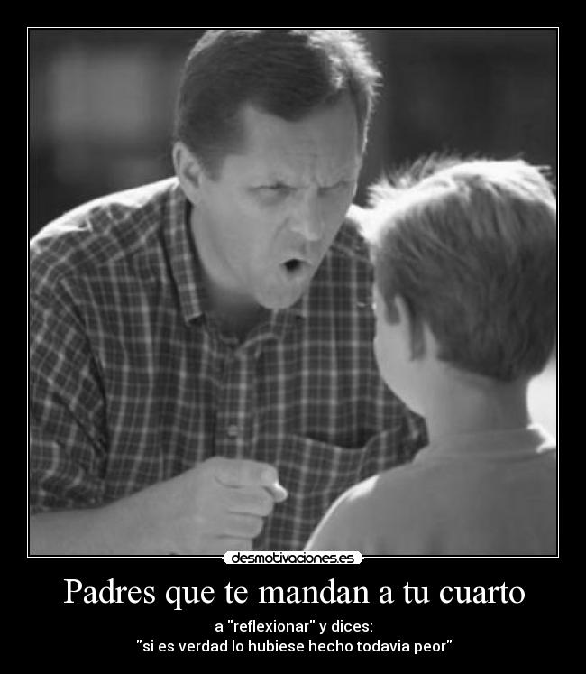 Padres que te mandan a tu cuarto - a reflexionar y dices:
si es verdad lo hubiese hecho todavia peor