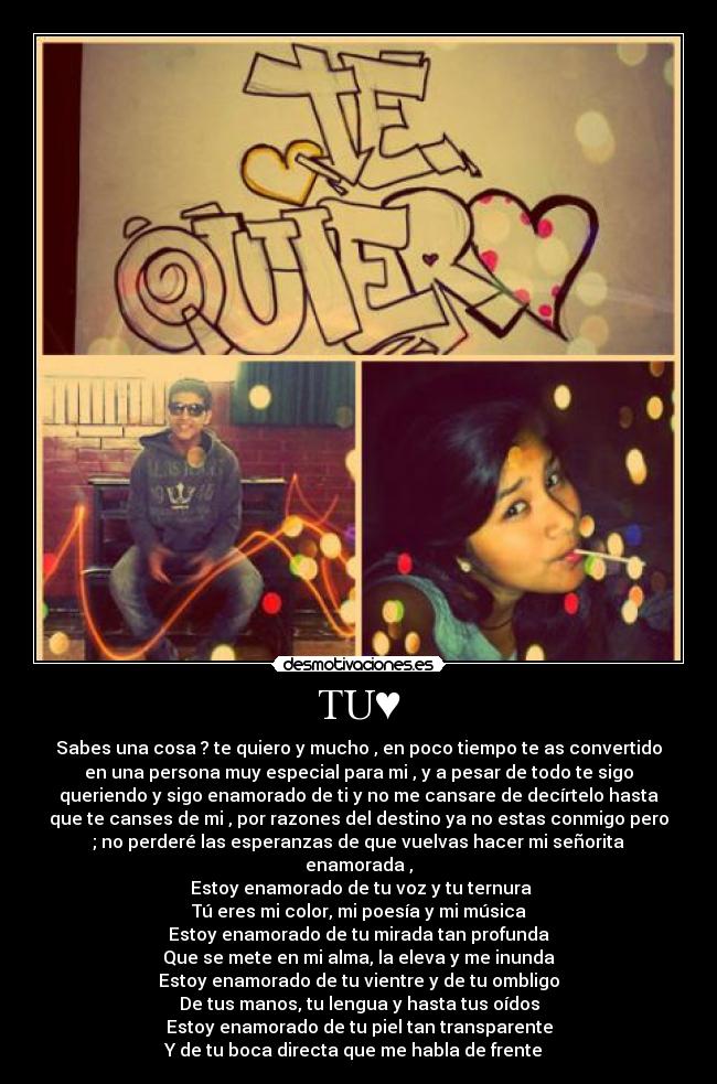TU♥ - Sabes una cosa ? te quiero y mucho , en poco tiempo te as convertido
en una persona muy especial para mi , y a pesar de todo te sigo
queriendo y sigo enamorado de ti y no me cansare de decírtelo hasta
que te canses de mi , por razones del destino ya no estas conmigo pero
; no perderé las esperanzas de que vuelvas hacer mi señorita
enamorada ,
 Estoy enamorado de tu voz y tu ternura
Tú eres mi color, mi poesía y mi música
Estoy enamorado de tu mirada tan profunda
Que se mete en mi alma, la eleva y me inunda
Estoy enamorado de tu vientre y de tu ombligo
De tus manos, tu lengua y hasta tus oídos
Estoy enamorado de tu piel tan transparente
Y de tu boca directa que me habla de frente ♪♥