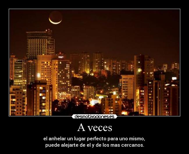 A veces - el anhelar un lugar perfecto para uno mismo,
puede alejarte de el y de los mas cercanos.