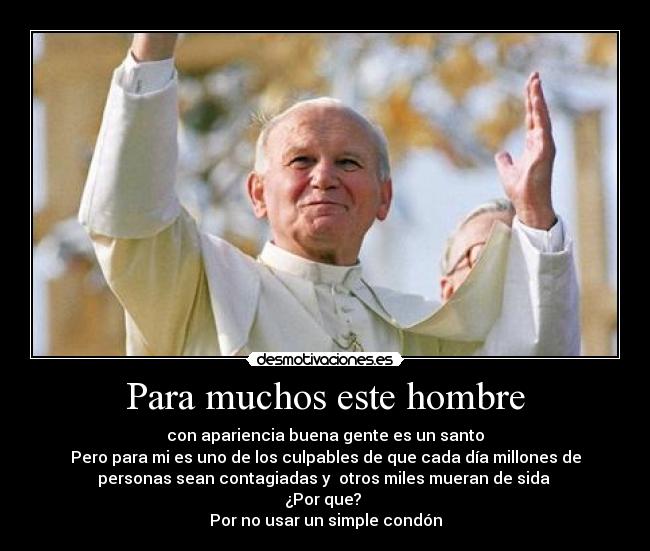 Para muchos este hombre - con apariencia buena gente es un santo
Pero para mi es uno de los culpables de que cada día millones de
personas sean contagiadas y  otros miles mueran de sida 
¿Por que? 
Por no usar un simple condón