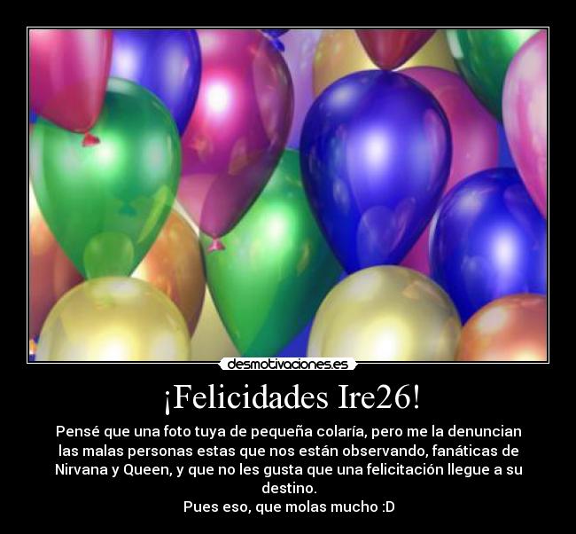 ¡Felicidades Ire26! - Pensé que una foto tuya de pequeña colaría, pero me la denuncian
las malas personas estas que nos están observando, fanáticas de
Nirvana y Queen, y que no les gusta que una felicitación llegue a su
destino.
Pues eso, que molas mucho :D