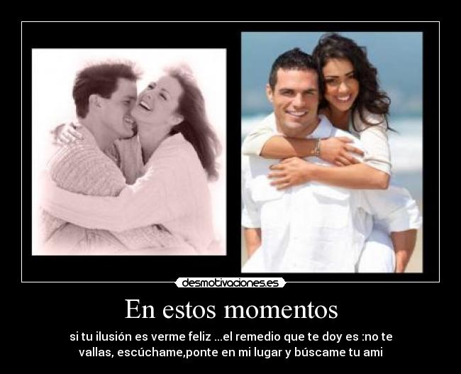 En estos momentos - si tu ilusión es verme feliz ...el remedio que te doy es :no te
vallas, escúchame,ponte en mi lugar y búscame tu ami