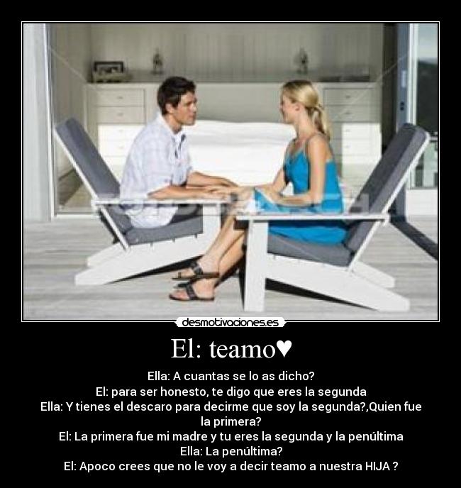 El: teamo♥ - Ella: A cuantas se lo as dicho?
El: para ser honesto, te digo que eres la segunda
Ella: Y tienes el descaro para decirme que soy la segunda?,Quien fue la primera?
El: La primera fue mi madre y tu eres la segunda y la penúltima
Ella: La penúltima?
El: Apoco crees que no le voy a decir teamo a nuestra HIJA♥?