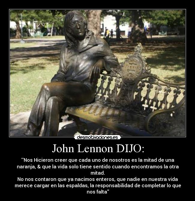 John Lennon DIJO: - Nos Hicieron creer que cada uno de nosotros es la mitad de una
naranja, & que la vida solo tiene sentido cuando encontramos la otra
mitad.
No nos contaron que ya nacimos enteros, que nadie en nuestra vida
merece cargar en las espaldas, la responsabilidad de completar lo que
nos falta