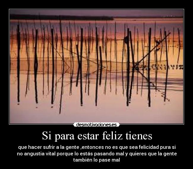 Si para estar feliz tienes - que hacer sufrir a la gente ,entonces no es que sea felicidad pura si
no angustia vital porque lo estás pasando mal y quieres que la gente
también lo pase mal