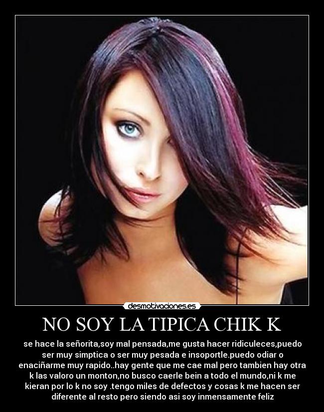 NO SOY LA TIPICA CHIK K - se hace la señorita,soy mal pensada,me gusta hacer ridiculeces,puedo
ser muy simptica o ser muy pesada e insoportle.puedo odiar o
enaciñarme muy rapido..hay gente que me cae mal pero tambien hay otra
k las valoro un monton,no busco caerle bein a todo el mundo,ni k me
kieran por lo k no soy .tengo miles de defectos y cosas k me hacen ser
diferente al resto pero siendo asi soy inmensamente feliz