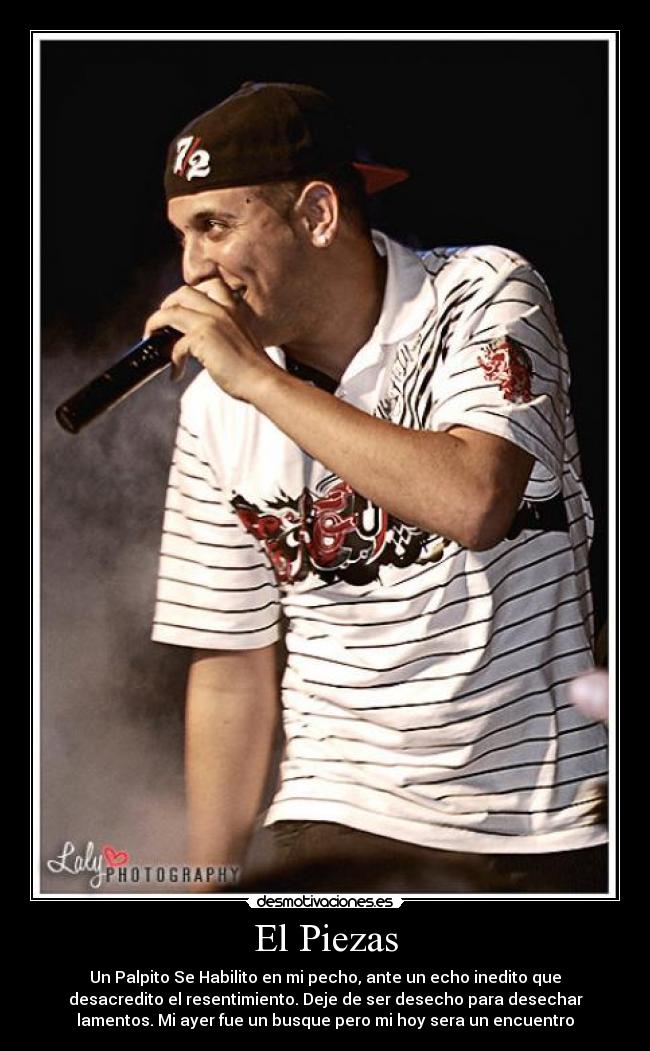 El Piezas - Un Palpito Se Habilito en mi pecho, ante un echo inedito que
desacredito el resentimiento. Deje de ser desecho para desechar
lamentos. Mi ayer fue un busque pero mi hoy sera un encuentro