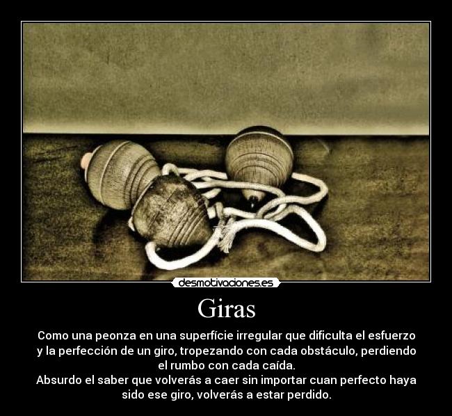 Giras - Como una peonza en una superfície irregular que dificulta el esfuerzo
y la perfección de un giro, tropezando con cada obstáculo, perdiendo
el rumbo con cada caída.
Absurdo el saber que volverás a caer sin importar cuan perfecto haya
sido ese giro, volverás a estar perdido.