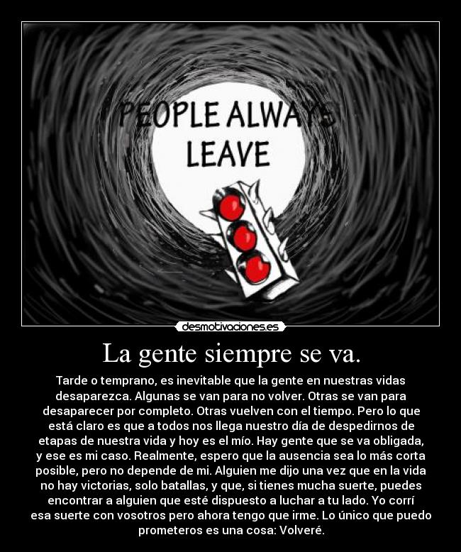 La gente siempre se va. - Tarde o temprano, es inevitable que la gente en nuestras vidas
desaparezca. Algunas se van para no volver. Otras se van para
desaparecer por completo. Otras vuelven con el tiempo. Pero lo que
está claro es que a todos nos llega nuestro día de despedirnos de
etapas de nuestra vida y hoy es el mío. Hay gente que se va obligada,
y ese es mi caso. Realmente, espero que la ausencia sea lo más corta
posible, pero no depende de mi. Alguien me dijo una vez que en la vida
no hay victorias, solo batallas, y que, si tienes mucha suerte, puedes
encontrar a alguien que esté dispuesto a luchar a tu lado. Yo corrí
esa suerte con vosotros pero ahora tengo que irme. Lo único que puedo
prometeros es una cosa: Volveré.