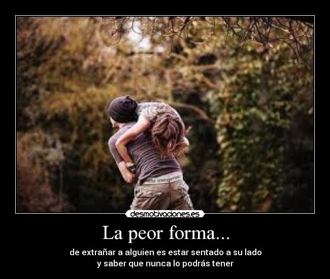 La peor forma... - de extrañar a alguien es estar sentado a su lado
y saber que nunca lo podrás tener