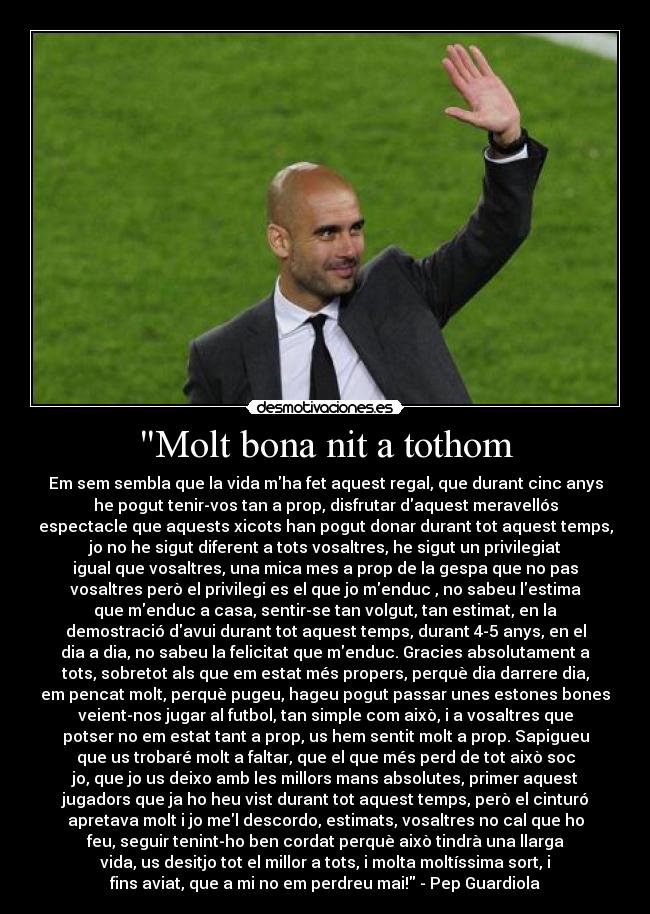 Molt bona nit a tothom - Em sem sembla que la vida mha fet aquest regal, que durant cinc anys
he pogut tenir-vos tan a prop, disfrutar daquest meravellós
espectacle que aquests xicots han pogut donar durant tot aquest temps,
jo no he sigut diferent a tots vosaltres, he sigut un privilegiat
igual que vosaltres, una mica mes a prop de la gespa que no pas
vosaltres però el privilegi es el que jo menduc , no sabeu lestima
que menduc a casa, sentir-se tan volgut, tan estimat, en la
demostració davui durant tot aquest temps, durant 4-5 anys, en el
dia a dia, no sabeu la felicitat que menduc. Gracies absolutament a
tots, sobretot als que em estat més propers, perquè dia darrere dia,
em pencat molt, perquè pugeu, hageu pogut passar unes estones bones
veient-nos jugar al futbol, tan simple com això, i a vosaltres que
potser no em estat tant a prop, us hem sentit molt a prop. Sapigueu
que us trobaré molt a faltar, que el que més perd de tot això soc
jo, que jo us deixo amb les millors mans absolutes, primer aquest
jugadors que ja ho heu vist durant tot aquest temps, però el cinturó
apretava molt i jo mel descordo, estimats, vosaltres no cal que ho
feu, seguir tenint-ho ben cordat perquè això tindrà una llarga
vida, us desitjo tot el millor a tots, i molta moltíssima sort, i
fins aviat, que a mi no em perdreu mai! - Pep Guardiola♥