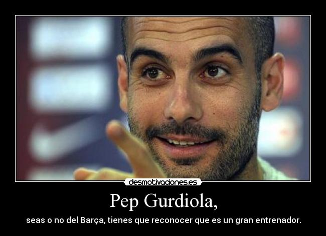 Pep Gurdiola, - seas o no del Barça, tienes que reconocer que es un gran entrenador.