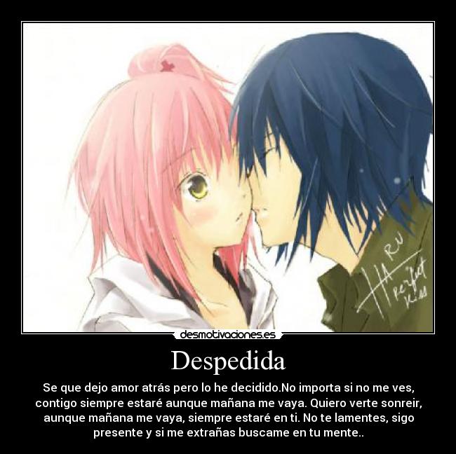 Despedida - Se que dejo amor atrás pero lo he decidido.No importa si no me ves,
contigo siempre estaré aunque mañana me vaya. Quiero verte sonreir,
aunque mañana me vaya, siempre estaré en ti. No te lamentes, sigo
presente y si me extrañas buscame en tu mente..