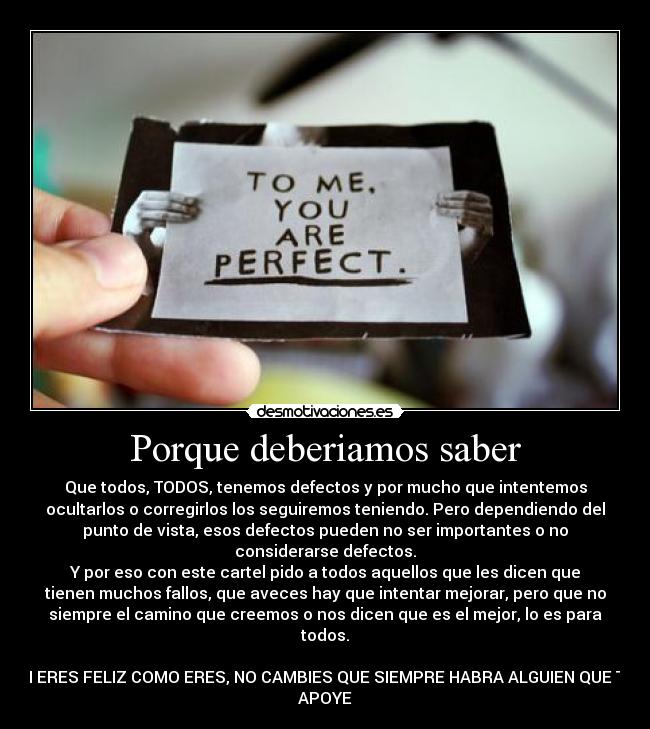 Porque deberiamos saber - Que todos, TODOS, tenemos defectos y por mucho que intentemos
ocultarlos o corregirlos los seguiremos teniendo. Pero dependiendo del
punto de vista, esos defectos pueden no ser importantes o no
considerarse defectos.
Y por eso con este cartel pido a todos aquellos que les dicen que
tienen muchos fallos, que aveces hay que intentar mejorar, pero que no
siempre el camino que creemos o nos dicen que es el mejor, lo es para
todos.
SI ERES FELIZ COMO ERES, NO CAMBIES QUE SIEMPRE HABRA ALGUIEN QUE TE
APOYE