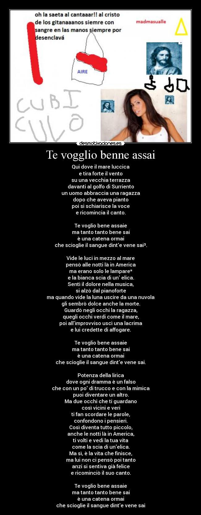 Te vogglio benne assai - Qui dove il mare luccica
e tira forte il vento
su una vecchia terrazza
davanti al golfo di Surriento
un uomo abbraccia una ragazza
dopo che aveva pianto
poi si schiarisce la voce
e ricomincia il canto.

Te voglio bene assaie
ma tanto tanto bene sai
è una catena ormai
che scioglie il sangue dinte vene sai³.

Vide le luci in mezzo al mare
pensò alle notti là in America
ma erano solo le lampare*
e la bianca scia di un elica.
Sentì il dolore nella musica,
si alzò dal pianoforte
ma quando vide la luna uscire da una nuvola
gli sembrò dolce anche la morte.
Guardò negli occhi la ragazza,
quegli occhi verdi come il mare,
poi allimprovviso uscì una lacrima
e lui credette di affogare.

Te voglio bene assaie
ma tanto tanto bene sai
è una catena ormai
che scioglie il sangue dinte vene sai.

Potenza della lirica
dove ogni dramma è un falso
che con un po di trucco e con la mimica
puoi diventare un altro.
Ma due occhi che ti guardano
così vicini e veri
ti fan scordare le parole,
confondono i pensieri.
Così diventa tutto piccolo,
anche le notti là in America,
ti volti e vedi la tua vita
come la scia di unelica.
Ma sì, è la vita che finisce,
ma lui non ci pensò poi tanto
anzi si sentiva già felice
e ricominciò il suo canto.

Te voglio bene assaie
ma tanto tanto bene sai
è una catena ormai
che scioglie il sangue dinte vene sai