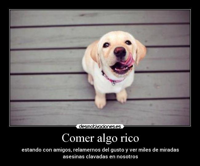 Comer algo rico - estando con amigos, relamernos del gusto y ver miles de miradas
asesinas clavadas en nosotros