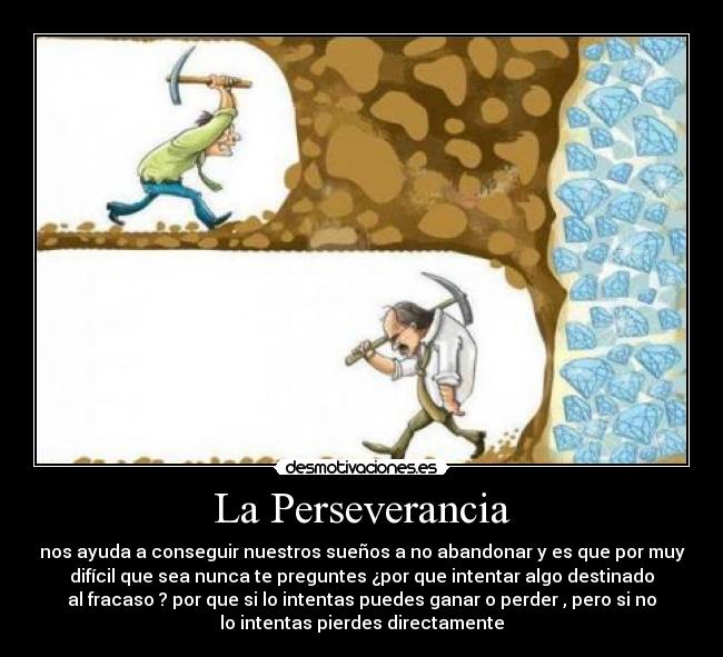 La Perseverancia - nos ayuda a conseguir nuestros sueños a no abandonar y es que por muy
difícil que sea nunca te preguntes ¿por que intentar algo destinado
al fracaso ? por que si lo intentas puedes ganar o perder , pero si no
lo intentas pierdes directamente