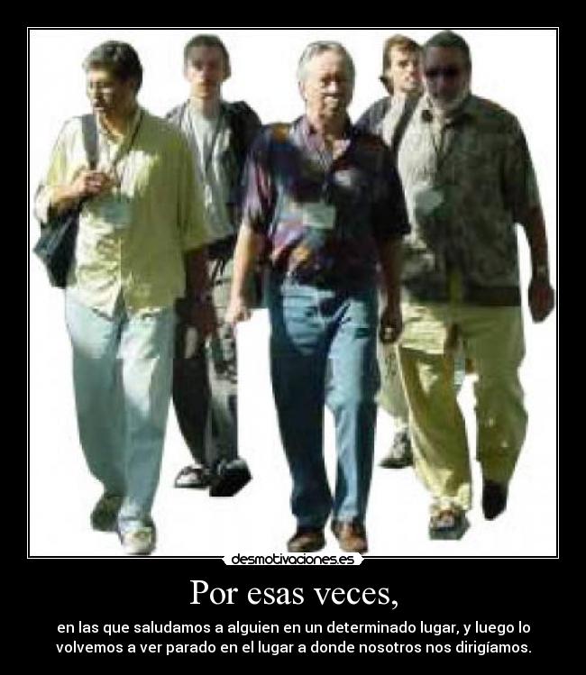 Por esas veces, - en las que saludamos a alguien en un determinado lugar, y luego lo
volvemos a ver parado en el lugar a donde nosotros nos dirigíamos.