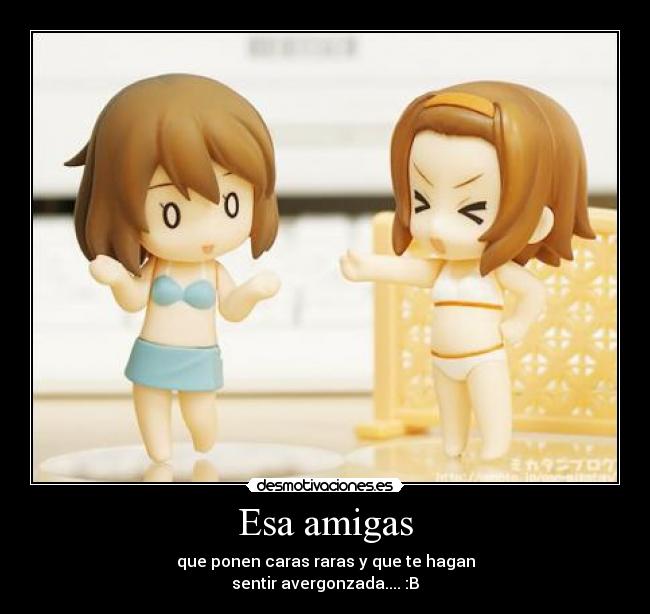 Esa amigas - que ponen caras raras y que te hagan
sentir avergonzada.... :B