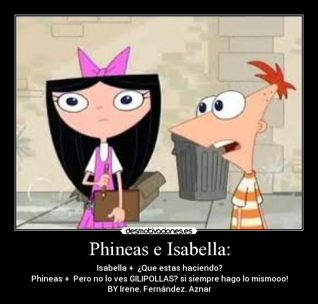 Phineas e Isabella: - Isabella +  ¿Que estas haciendo?
Phineas +  Pero no lo ves GILIPOLLAS? si siempre hago lo mismooo!
BY Irene. Fernández. Aznar