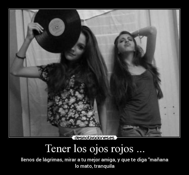 Tener los ojos rojos ... - llenos de lágrimas, mirar a tu mejor amiga, y que te diga ”mañana lo mato, tranquila