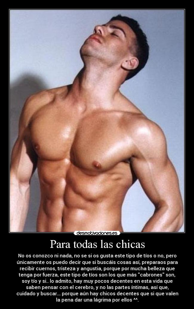 Para todas las chicas - No os conozco ni nada, no se si os gusta este tipo de tíos o no, pero
únicamente os puedo decir que si buscáis cosas así, preparaos para
recibir cuernos, tristeza y angustia, porque por mucha belleza que
tenga por fuerza, este tipo de tíos son los que más cabrones son,
soy tío y si.. lo admito, hay muy pocos decentes en esta vida que
saben pensar con el cerebro, y no las partes íntimas, así que,
cuidado y buscar... porque aún hay chicos decentes que si que valen
la pena dar una lágrima por ellos ^^.