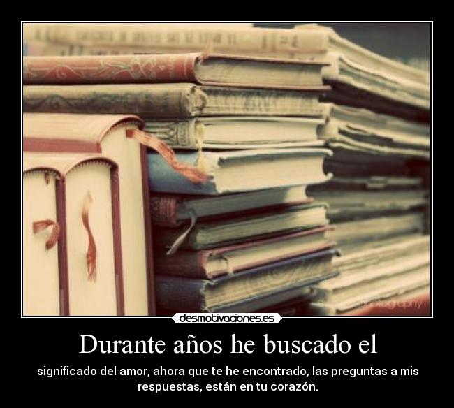 Durante años he buscado el - significado del amor, ahora que te he encontrado, las preguntas a mis
respuestas, están en tu corazón.