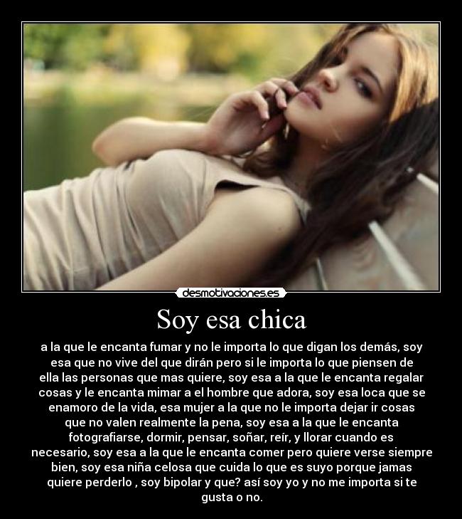 Soy esa chica - a la que le encanta fumar y no le importa lo que digan los demás, soy
esa que no vive del que dirán pero si le importa lo que piensen de
ella las personas que mas quiere, soy esa a la que le encanta regalar
cosas y le encanta mimar a el hombre que adora, soy esa loca que se
enamoro de la vida, esa mujer a la que no le importa dejar ir cosas
que no valen realmente la pena, soy esa a la que le encanta
fotografiarse, dormir, pensar, soñar, reír, y llorar cuando es
necesario, soy esa a la que le encanta comer pero quiere verse siempre
bien, soy esa niña celosa que cuida lo que es suyo porque jamas
quiere perderlo , soy bipolar y que? así soy yo y no me importa si te
gusta o no.